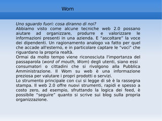 Wom Uno sguardo fuori: cosa diranno di noi?   Abbiamo visto come alcune tecniche web 2.0 possano aiutare ad organizzare, produrre e valorizzare le informazioni presenti in una azienda. E “ascoltare” la voce dei dipendenti. Un ragionamento analogo va fatto per quel che accade all'esterno, e in particolare captare le "voci" che riguardano la propria realtà.  Ormai da molto tempo viene riconosciuta l'importanza del passaparola ( word of mouth, Wom ) degli utenti, siano essi  consumatori o cittadini che si rivolgono alla Pubblica Amministrazione. Il Wom su web è una informazione preziosa per valutare i propri prodotti o servizi.  Lo strumento principale con cui si legge di sè è la rassegna stampa. Il web 2.0 offre nuovi strumenti, rapidi e spesso a costo zero, ad esempio, sfruttando la logica dei feed, è possibile “seguire” quanto si scrive sui blog sulla propria organizzazione. 