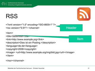 RSS <?xml version="1.0" encoding="ISO-8859-1" ?>  <rss version="0.91"> <channel> <item> <title>Seitentitel</title> <link>http://www.example.prg</link>  <description> Dies ist ein Posting. </description> <language>de-de</language>  <copyright>2008</copyright>  <image> <url>http://www.example.org/img/bild.jpg</url></image> </item> </rss></channel>  Header Item 