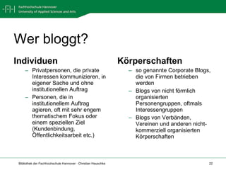 Wer bloggt? Individuen  Privatpersonen, die private Interessen kommunizieren, in eigener Sache und ohne institutionellen Auftrag Personen, die in institutionellem Auftrag agieren, oft mit sehr engem thematischem Fokus oder einem speziellen Ziel (Kundenbindung, Öffentlichkeitsarbeit etc.) Körperschaften  so genannte Corporate Blogs, die von Firmen betrieben werden Blogs von nicht förmlich organisierten Personengruppen, oftmals Interessengruppen Blogs von Verbänden, Vereinen und anderen nicht-kommerziell organisierten Körperschaften 