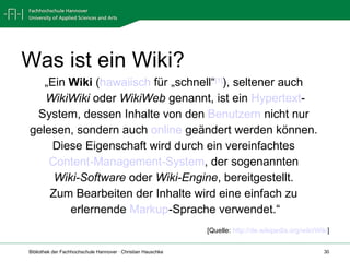 Was ist ein Wiki? „ Ein  Wiki  ( hawaiisch  für „schnell“ [1] ), seltener auch  WikiWiki  oder  WikiWeb  genannt, ist ein  Hypertext - System, dessen Inhalte von den  Benutzern  nicht nur  gelesen, sondern auch  online  geändert werden können.  Diese Eigenschaft wird durch ein vereinfachtes  Content-Management-System , der sogenannten  Wiki-Software  oder  Wiki-Engine , bereitgestellt.  Zum Bearbeiten der Inhalte wird eine einfach zu  erlernende  Markup -Sprache verwendet.“ [Quelle:  http://de.wikipedia.org/wiki/Wiki ] 