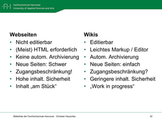 Webseiten Nicht editierbar (Meist) HTML erforderlich Keine autom. Archivierung Neue Seiten: Schwer Zugangsbeschränkung! Hohe inhalt. Sicherheit Inhalt „am Stück“ Wikis Editierbar Leichtes Markup / Editor Autom. Archivierung Neue Seiten: einfach Zugangsbeschränkung? Geringere inhalt. Sicherheit „ Work in progress“ 