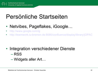 Persönliche Startseiten Netvibes, Pageflakes, iGoogle… http://www.google.com/ig http://teamwork.iu-bremen.de:8080/confluence/display/library/jOPAC   Integration verschiedener Dienste RSS Widgets aller Art… 