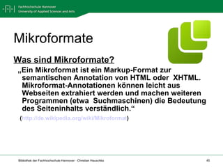 Mikroformate Was sind Mikroformate? „ Ein Mikroformat ist ein Markup-Format zur semantischen Annotation von HTML oder  XHTML. Mikroformat-Annotationen können leicht aus Webseiten extrahiert werden und machen weiteren Programmen (etwa  Suchmaschinen) die Bedeutung des Seiteninhalts verständlich.“ ( http://de.wikipedia.org/wiki/Mikroformat )  