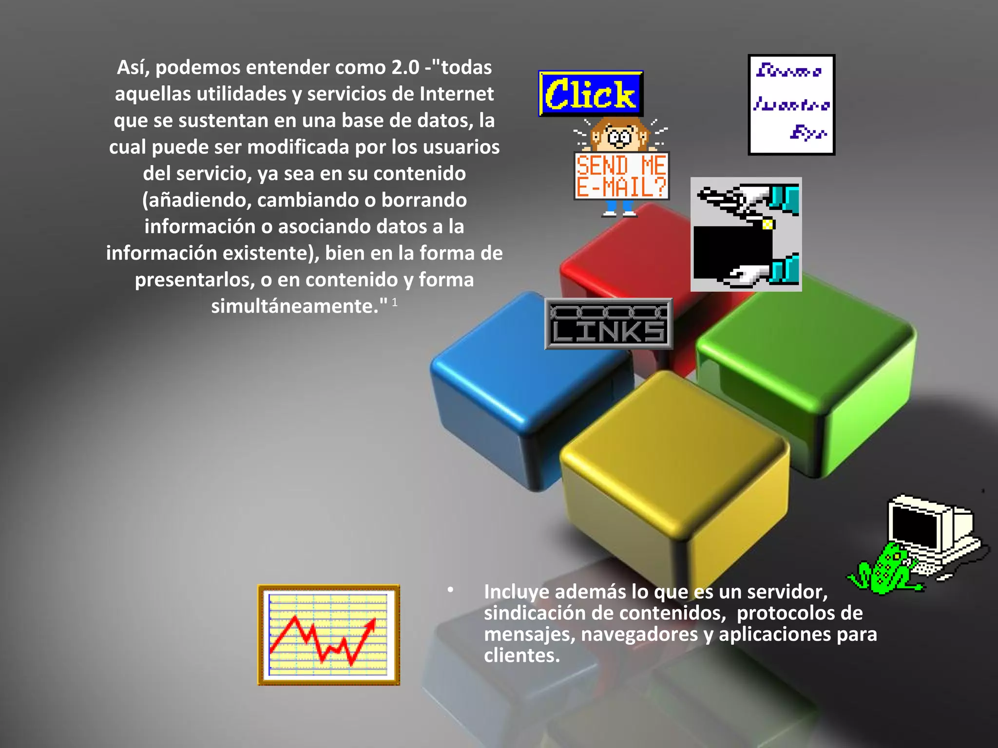 Así, podemos entender como 2.0 -"todas aquellas utilidades y servicios de Internet que se sustentan en una base de datos, la cual puede ser modificada por los usuarios del servicio, ya sea en su contenido (añadiendo, cambiando o borrando información o asociando datos a la información existente), bien en la forma de presentarlos, o en contenido y forma simultáneamente."  1 Incluye además lo que es un servidor, sindicación de contenidos,  protocolos de mensajes, navegadores y aplicaciones para clientes. 