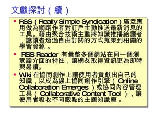 文獻探討（續） RSS ( Really Simple Syndication ) 廣泛應用做為網路作者對訂戶主動推送最新消息的工具。藉由聚合技術主動將知識推播給讀者，讓讀者透過自由訂閱的方式蒐集到相關的學習資源 。 RSS Reader  有彙整多個網站在同一個瀏覽器介面的特性，讓網友取得資訊更為即時與易讀。  Wiki 在協同創作上讓使用者貢獻出自己的知識，以成為線上協同創作引擎（ Online Collaboration Emerges ）或協同內容管理工具（ Collaborative Content Tool ），讓使用者吸收不同觀點的主題知識庫 。 