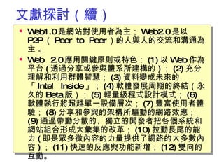 文獻探討（續） Web1.0 是網站對使用者為主； Web2.0 是以 P2P （ Peer to Peer ）的人與人的交流和溝通為主 。 Web 2.0 應用關鍵原則或特色： (1) 以 Web 作為平台 ( 透過分享或參與體系所建構的 ) ； (2) 充分理解和利用群體智慧； (3) 資料變成未來的「 Intel Inside 」； (4) 軟體發展周期的終結 （永久的 Beta 版）； (5) 輕量級程式設計模式； (6)  軟體執行將超越單一設備層次； (7) 豐富使用者體驗； (8) 分享和參與的架構所驅動的網路效應； (9) 通過帶動分散的、獨立的開發者把各個系統和網站組合形成大彙集的改革； (10) 拉動長尾的能力 ( 即是眾多微內容的力量提供了網路的大多數內容 ) ； (11) 快速的反應與功能新增； (12) 雙向的互動 。  