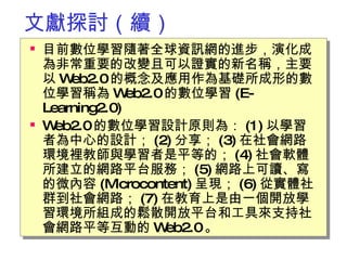 文獻探討（續） 目前數位學習隨著全球資訊網的進步，演化成為非常重要的改變且可以證實的新名稱，主要以 Web2.0 的概念及應用作為基礎所成形的數位學習稱為 Web2.0 的數位學習 (E-Learning2.0)  Web2.0 的數位學習設計原則為： (1) 以學習者為中心的設計； (2) 分享； (3) 在社會網路環境裡教師與學習者是平等的； (4) 社會軟體所建立的網路平台服務； (5) 網路上可讀、寫的微內容 (Microcontent) 呈現； (6) 從實體社群到社會網路； (7) 在教育上是由一個開放學習環境所組成的鬆散開放平台和工具來支持社會網路平等互動的 Web2.0 。 