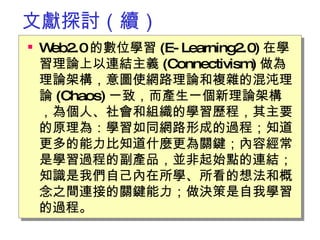 文獻探討（續） Web2.0 的數位學習 (E-Learning2.0) 在學習理論上以連結主義 (Connectivism) 做為理論架構，意圖使網路理論和複雜的混沌理論 (Chaos) 一致，而產生一個新理論架構，為個人、社會和組織的學習歷程，其主要的原理為：學習如同網路形成的過程；知道更多的能力比知道什麼更為關鍵；內容經常是學習過程的副產品，並非起始點的連結；知識是我們自己內在所學、所看的想法和概念之間連接的關鍵能力；做決策是自我學習的過程。  