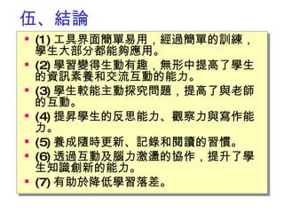 伍 、 結論 (1) 工具界面簡單易用，經過簡單的訓練，學生大部分都能夠應用。 (2) 學習變得生動有趣，無形中提高了學生的資訊素養和交流互動的能力。　 (3) 學生較能主動探究問題，提高了與老師的互動。 (4) 提昇學生的反思能力、觀察力與寫作能力。 (5) 養成隨時更新、記錄和閱讀的習慣。 (6) 透過互動及腦力激盪的協作，提升了學生知識創新的能力。 (7) 有助於降低學習落差。 