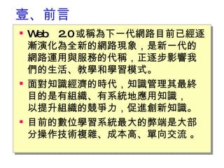 壹、前言 Web 2.0 或稱為下一代網路目前已經逐漸演化為全新的網路現象，是新一代的網路運用與服務的代稱，正逐步影響我們的生活、教學和學習模式。 面對知識經濟的時代，知識管理其最終目的是有組織、有系統地應用知識，　以提升組織的競爭力，促進創新知識。 目前的數位學習系統最大的弊端是大部分操作技術複雜、成本高、單向交流  。 