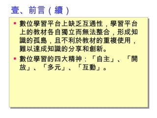 壹、前言（續） 數位學習平台上缺乏互通性，學習平台上的教材各自獨立而無法整合，形成知識的孤島，且不利於教材的重複使用，難以達成知識的分享和創新。 數位學習的四大精神：「自主」、「開放」、「多元」、「互動」。　 　 