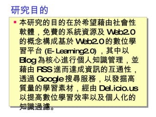 研究目的 本研究的目的在於希望藉由社會性軟體，免費的系統資源及 Web2.0 的概念構成基於 Web2.0 的數位學習平台 (E-Learning2.0) ，其中以 Blog 為核心進行個人知識管理，並藉由 RSS 進而達成資訊的互通性，透過 Google 搜尋服務，以發掘高質量的學習素材，經由 Del.icio.us 以提高數位學習效率以及個人化的知識過濾。   