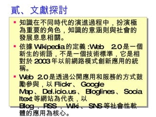 貳、文獻探討 知識在不同時代的演進過程中，扮演極為重要的角色，知識的意涵則與社會的發展息息相關。 依據 Wikipedia 的定義 :Web 2.0 是一個新生的術語，不是一個技術標準，它是相對於 2003 年以前網路模式創新應用的統稱。 Web 2.0 是透過公開應用和服務的方式鼓勵參與，以 Flickr 、 Google Map 、 Del.icio.us 、 Bloglines 、 Socialtext 等網站為代表，以 Blog ， RSS ， Wiki 、 SNS 等社會性軟體的應用為核心。   