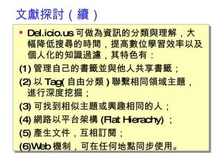 文獻探討（續） Del.icio.us 可做為資訊的分類與理解，大幅降低搜尋的時間，提高數位學習效率以及個人化的知識過濾，其特色有： (1) 管理自己的書籤並與他人共享書籤； (2) 以 Tag( 自由分類 ) 聯繫相同領域主題，進行深度挖掘； (3) 可找到相似主題或興趣相同的人； (4) 網路以平台架構 (Flat Hierachy) ； (5) 產生文件，互相訂閱； (6)Web 機制，可在任何地點同步使用。  