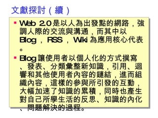 文獻探討（續） Web 2.0 是以人為出發點的網路，強調人際的交流與溝通，而其中以 Blog ， RSS ， Wiki 為應用核心代表。 Blog 讓使用者以個人化的方式撰寫、發表、分類彙整新知識，引用、迴響和其他使用者內容的鏈結，進而組織內容，這樣的參與所引發的互動，大幅加速了知識的累積，同時也產生對自己所學生活的反思、知識的內化、問題解決的過程。　  