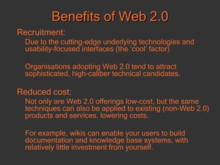 Benefits of Web 2.0 Recruitment: Due to the cutting-edge underlying technologies and usability-focused interfaces (the ‘cool’ factor) Organisations adopting Web 2.0 tend to attract sophisticated, high-caliber technical candidates.  Reduced cost:   Not only are Web 2.0 offerings low-cost, but the same techniques can also be applied to existing (non-Web 2.0) products and services, lowering costs. For example, wikis can enable your users to build documentation and knowledge base systems, with relatively little investment from yourself.  