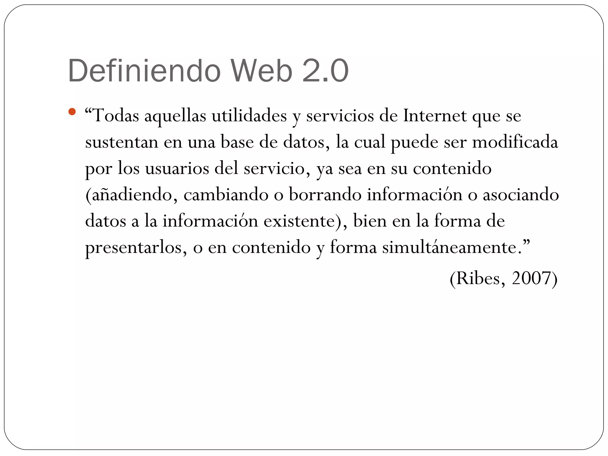 Definiendo Web 2.0 “ Todas aquellas utilidades y servicios de Internet que se sustentan en una base de datos, la cual puede ser modificada por los usuarios del servicio, ya sea en su contenido (añadiendo, cambiando o borrando información o asociando datos a la información existente), bien en la forma de presentarlos, o en contenido y forma simultáneamente.” (Ribes, 2007) 