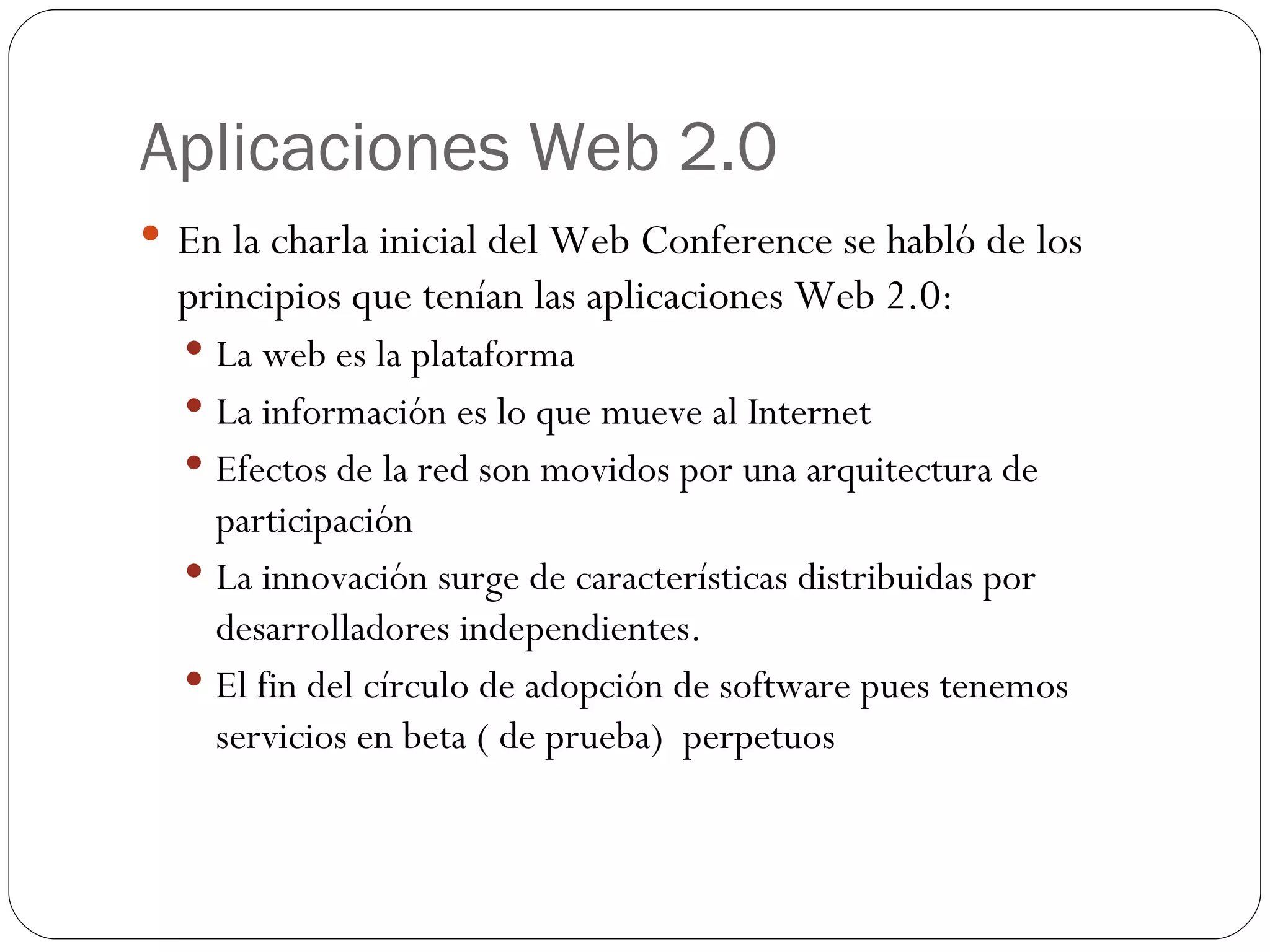 Aplicaciones Web 2.0 En la charla inicial del Web Conference se habló de los principios que tenían las aplicaciones Web 2.0: La web es la plataforma La información es lo que mueve al Internet Efectos de la red son movidos por una arquitectura de participación La innovación surge de características distribuidas por desarrolladores independientes. El fin del círculo de adopción de software pues tenemos servicios en beta ( de prueba)  perpetuos 