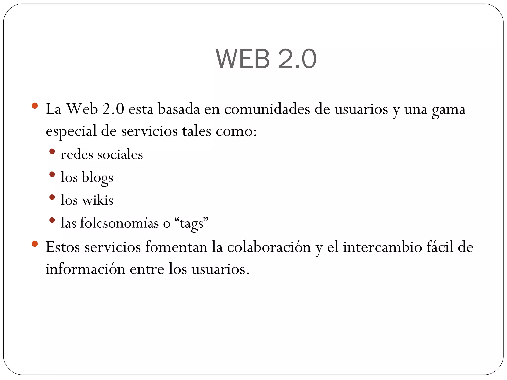 WEB 2.0 La Web 2.0 esta basada en comunidades de usuarios y una gama especial de servicios tales como: redes sociales los blogs los wikis  las folcsonomías o “tags” Estos servicios fomentan la colaboración y el intercambio fácil de información entre los usuarios. 