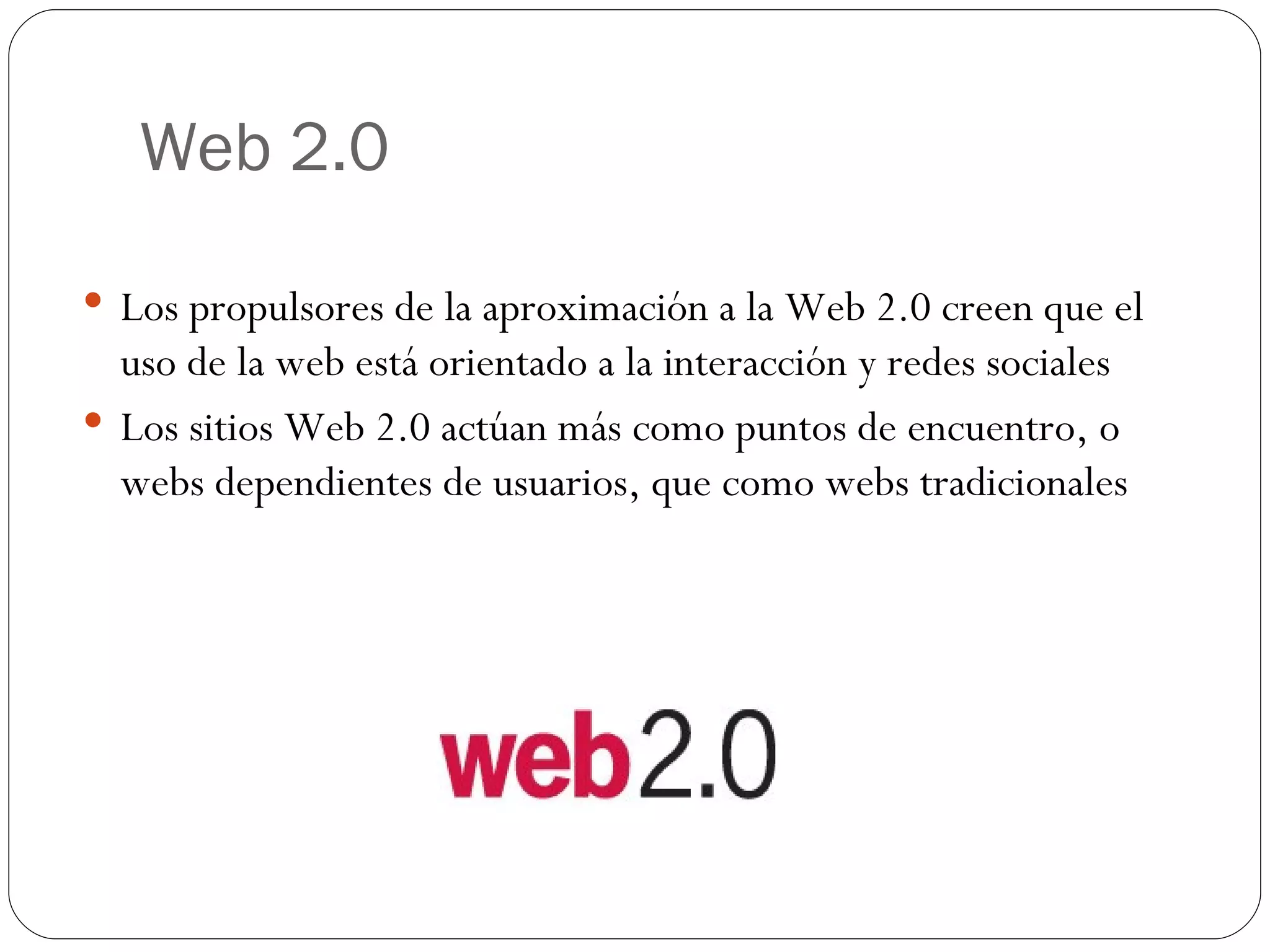 Web 2.0 Los propulsores de la aproximación a la Web 2.0 creen que el uso de la web está orientado a la interacción y redes sociales Los sitios Web 2.0 actúan más como puntos de encuentro, o webs dependientes de usuarios, que como webs tradicionales 