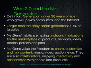 Web 2.0 and the Net
Generation
Definition: Generation under 28 years of age,
who grew up with computers, and the Internet.
Larger than the Baby Boom generation: 40% of
Israelies
NetGens’ habits are having profound implications
for the marketplace of products, services, ideas,
political policies and jobs.
NetGens value the freedom to share, customize
and mix content: music, video, audio, news. They
are also collaborators, enjoying interactivity and
relationships with people and products.
Source: “Net Generation ‘wired’ differently”,National Post, and cbs.gov.il
 