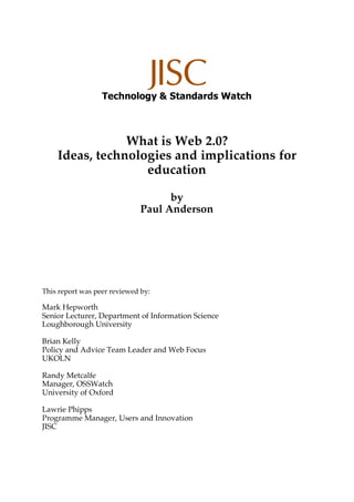 Technology & Standards Watch
What is Web 2.0?
Ideas, technologies and implications for
education
by
Paul Anderson
This report was peer reviewed by:
Mark Hepworth
Senior Lecturer, Department of Information Science
Loughborough University
Brian Kelly
Policy and Advice Team Leader and Web Focus
UKOLN
Randy Metcalfe
Manager, OSSWatch
University of Oxford
Lawrie Phipps
Programme Manager, Users and Innovation
JISC
 