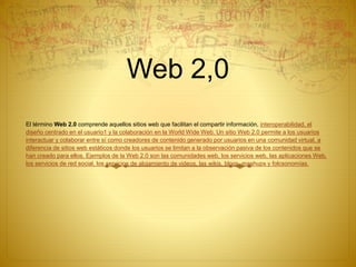 Web 2,0
El término Web 2.0 comprende aquellos sitios web que facilitan el compartir información, interoperabilidad, el
diseño centrado en el usuario1 y la colaboración en la World Wide Web. Un sitio Web 2.0 permite a los usuarios
interactuar y colaborar entre sí como creadores de contenido generado por usuarios en una comunidad virtual, a
diferencia de sitios web estáticos donde los usuarios se limitan a la observación pasiva de los contenidos que se
han creado para ellos. Ejemplos de la Web 2.0 son las comunidades web, los servicios web, las aplicaciones Web,
los servicios de red social, los servicios de alojamiento de videos, las wikis, blogs, mashups y folcsonomías.
 