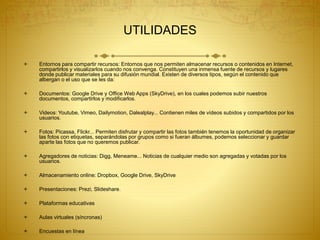UTILIDADES
 Entornos para compartir recursos: Entornos que nos permiten almacenar recursos o contenidos en Internet,
compartirlos y visualizarlos cuando nos convenga. Constituyen una inmensa fuente de recursos y lugares
donde publicar materiales para su difusión mundial. Existen de diversos tipos, según el contenido que
albergan o el uso que se les da:
 Documentos: Google Drive y Office Web Apps (SkyDrive), en los cuales podemos subir nuestros
documentos, compartirlos y modificarlos.
 Videos: Youtube, Vimeo, Dailymotion, Dalealplay... Contienen miles de vídeos subidos y compartidos por los
usuarios.
 Fotos: Picassa, Flickr... Permiten disfrutar y compartir las fotos también tenemos la oportunidad de organizar
las fotos con etiquetas, separándolas por grupos como si fueran álbumes, podemos seleccionar y guardar
aparte las fotos que no queremos publicar.
 Agregadores de noticias: Digg, Meneame... Noticias de cualquier medio son agregadas y votadas por los
usuarios.
 Almacenamiento online: Dropbox, Google Drive, SkyDrive
 Presentaciones: Prezi, Slideshare.
 Plataformas educativas
 Aulas virtuales (síncronas)
 Encuestas en línea
 
