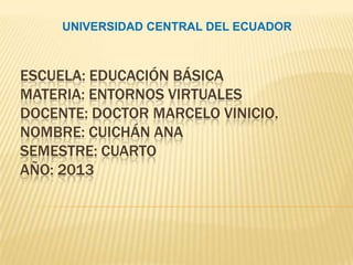UNIVERSIDAD CENTRAL DEL ECUADOR



ESCUELA: EDUCACIÓN BÁSICA
MATERIA: ENTORNOS VIRTUALES
DOCENTE: DOCTOR MARCELO VINICIO.
NOMBRE: CUICHÁN ANA
SEMESTRE: CUARTO
AÑO: 2013
 