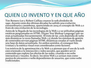 QUIEN LO INVENTO Y EN QUE AÑO
Tim Berners-Lee y Robert Cailliau crearon la web alrededor de
1990, durante estas dos últimas décadas ha sufrido una evolución
extraordinaria y asombrosa, apareciendo en 2004 el concepto de Web 2.0
fruto de esta evolución de la tecnología.
Antes de la llegada de las tecnologías de la Web 2.0 se utilizaban páginas
estáticas programadas en HTML (Hyper Text Markup Language) que no
eran actualizadas frecuentemente. El éxito de las .com dependía de webs
más dinámicas (a veces llamadas Web 1.5) donde los sistemas de gestión
de contenidos servían páginas HTML dinámicas creadas al vuelo desde
una base de datos actualizada. En ambos sentidos, el conseguir hits
(visitas) y la estética visual eran considerados como factores.
Los teóricos de la aproximación a la Web 2.0 piensan que el uso de la web
está orientado a la interacción y redes sociales, que pueden servir
contenido que explota los efectos de las redes, creando o no webs
interactivas y visuales. Es decir, los sitios Web 2.0 actúan más como
puntos de encuentro o webs dependientes de usuarios, que como webs
tradicionales.
 