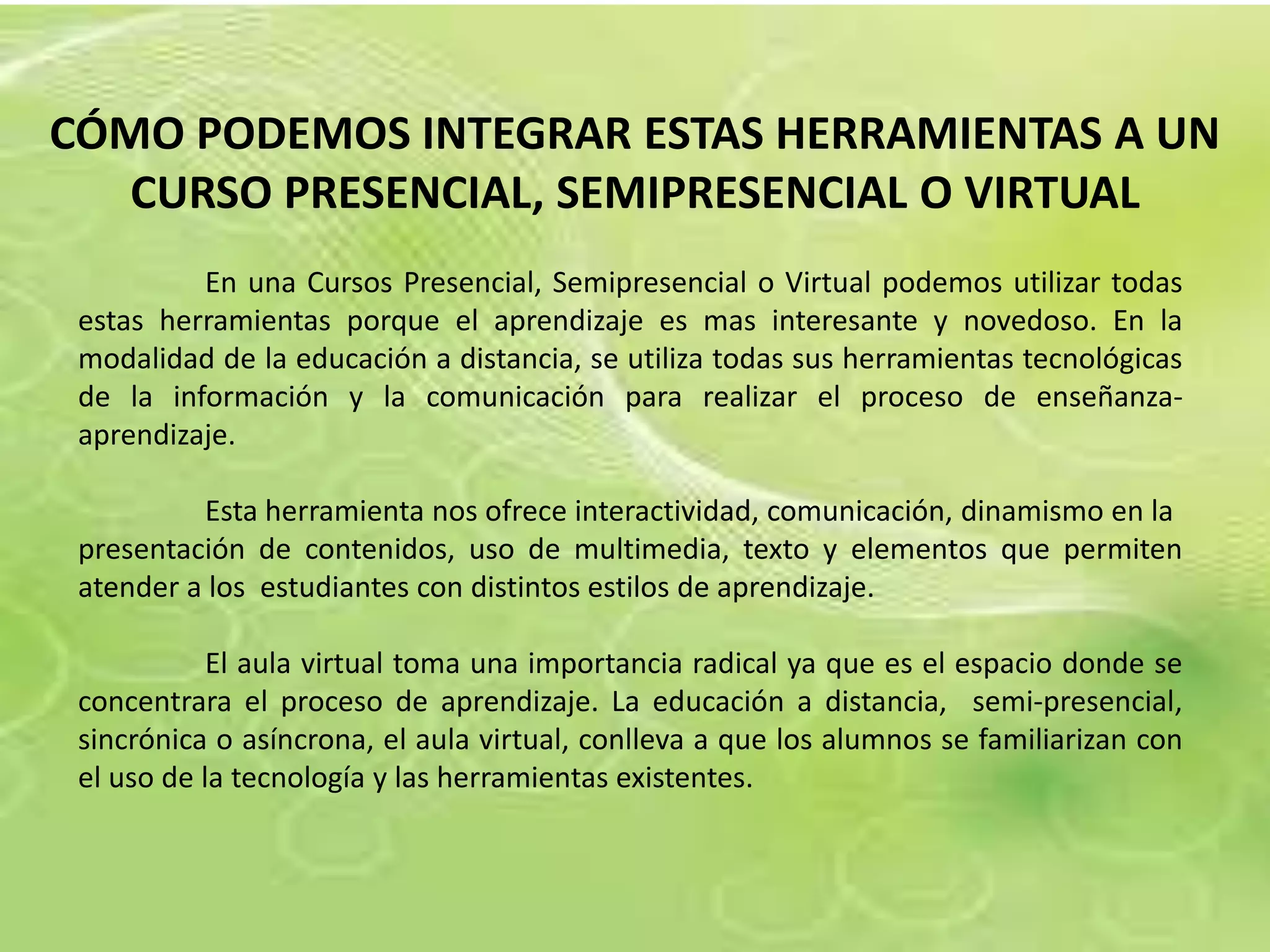 CÓMO PODEMOS INTEGRAR ESTAS HERRAMIENTAS A UN
   CURSO PRESENCIAL, SEMIPRESENCIAL O VIRTUAL
          En una Cursos Presencial, Semipresencial o Virtual podemos utilizar todas
 estas herramientas porque el aprendizaje es mas interesante y novedoso. En la
 modalidad de la educación a distancia, se utiliza todas sus herramientas tecnológicas
 de la información y la comunicación para realizar el proceso de enseñanza-
 aprendizaje.

          Esta herramienta nos ofrece interactividad, comunicación, dinamismo en la
 presentación de contenidos, uso de multimedia, texto y elementos que permiten
 atender a los estudiantes con distintos estilos de aprendizaje.

            El aula virtual toma una importancia radical ya que es el espacio donde se
 concentrara el proceso de aprendizaje. La educación a distancia, semi-presencial,
 sincrónica o asíncrona, el aula virtual, conlleva a que los alumnos se familiarizan con
 el uso de la tecnología y las herramientas existentes.
 