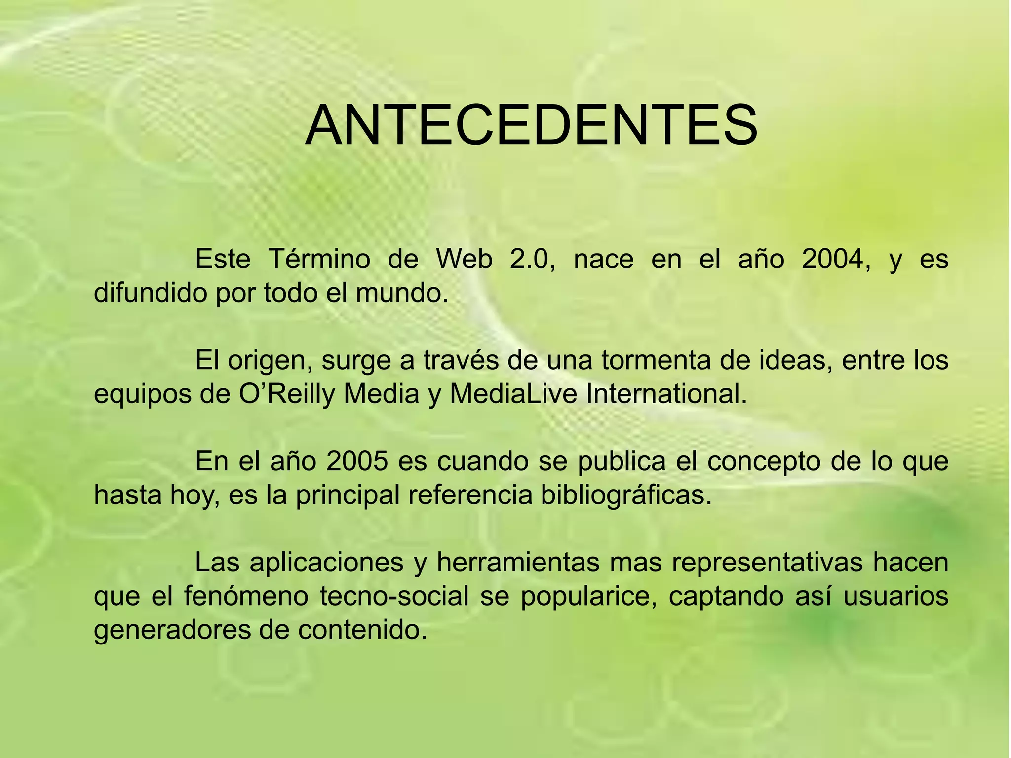 ANTECEDENTES

        Este Término de Web 2.0, nace en el año 2004, y es
difundido por todo el mundo.

       El origen, surge a través de una tormenta de ideas, entre los
equipos de O’Reilly Media y MediaLive International.

        En el año 2005 es cuando se publica el concepto de lo que
hasta hoy, es la principal referencia bibliográficas.

        Las aplicaciones y herramientas mas representativas hacen
que el fenómeno tecno-social se popularice, captando así usuarios
generadores de contenido.
 