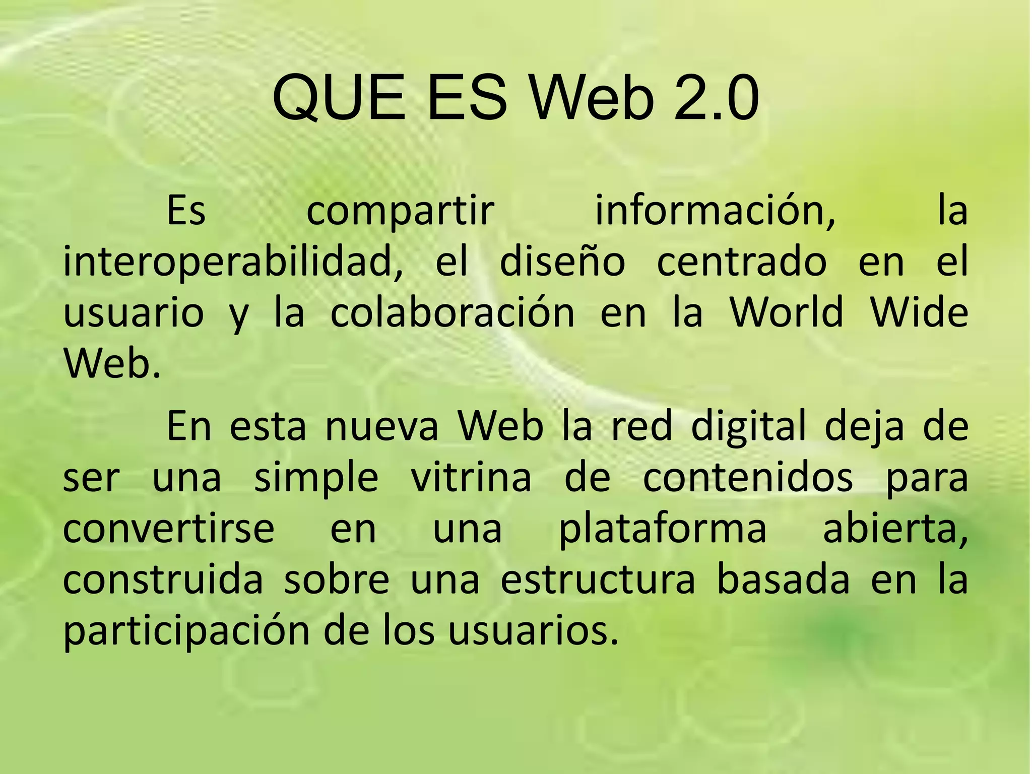 QUE ES Web 2.0
      Es     compartir      información,     la
interoperabilidad, el diseño centrado en el
usuario y la colaboración en la World Wide
Web.
      En esta nueva Web la red digital deja de
ser una simple vitrina de contenidos para
convertirse en una plataforma abierta,
construida sobre una estructura basada en la
participación de los usuarios.
 