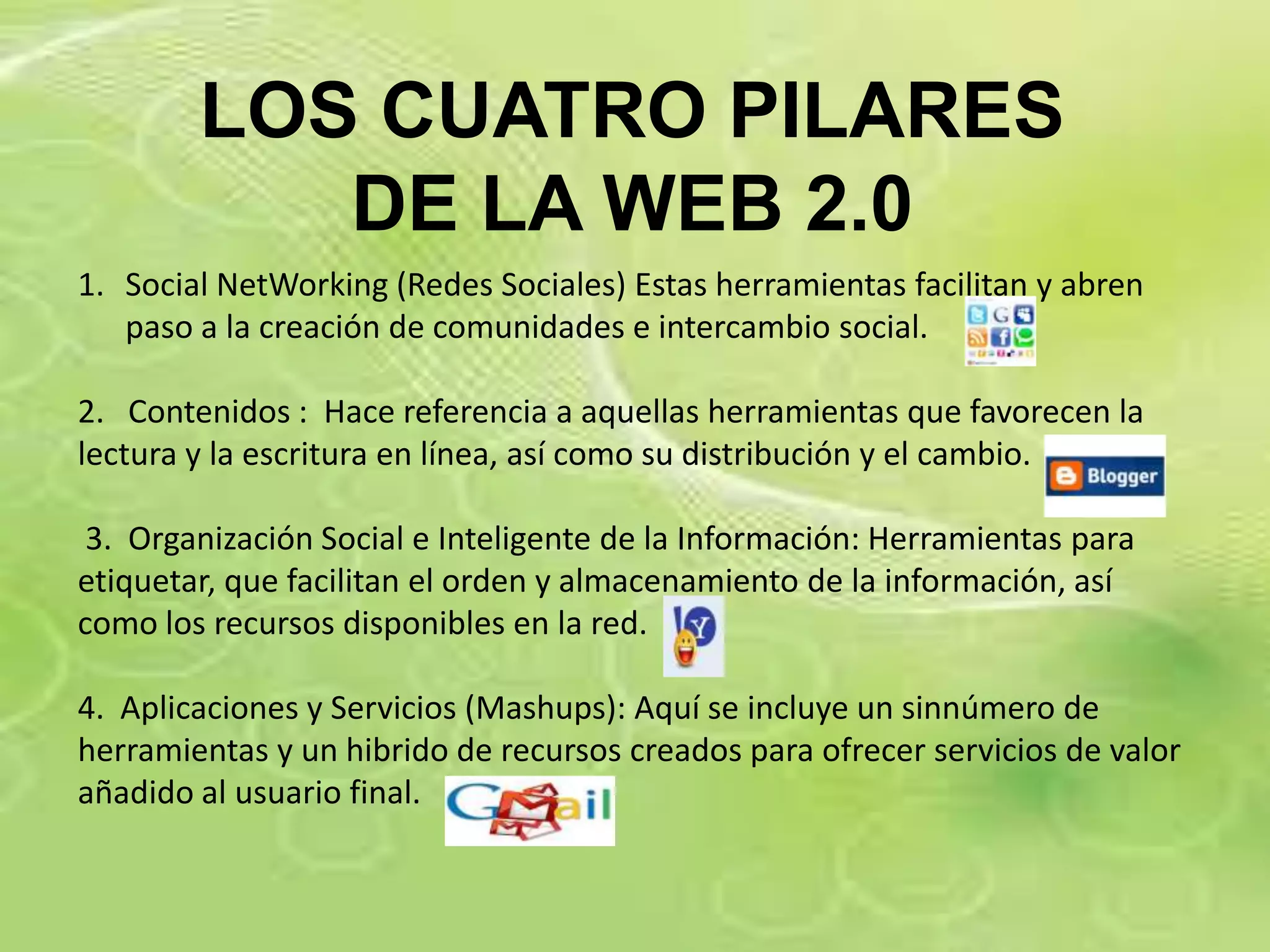LOS CUATRO PILARES
           DE LA WEB 2.0
1. Social NetWorking (Redes Sociales) Estas herramientas facilitan y abren
   paso a la creación de comunidades e intercambio social.

2. Contenidos : Hace referencia a aquellas herramientas que favorecen la
lectura y la escritura en línea, así como su distribución y el cambio.

 3. Organización Social e Inteligente de la Información: Herramientas para
etiquetar, que facilitan el orden y almacenamiento de la información, así
como los recursos disponibles en la red.

4. Aplicaciones y Servicios (Mashups): Aquí se incluye un sinnúmero de
herramientas y un hibrido de recursos creados para ofrecer servicios de valor
añadido al usuario final.
 