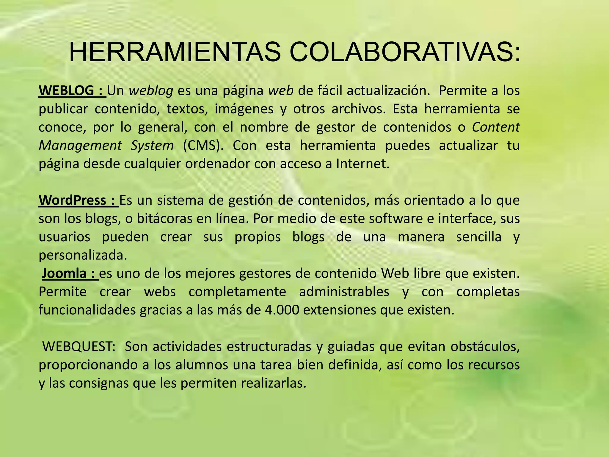 HERRAMIENTAS COLABORATIVAS:
WEBLOG : Un weblog es una página web de fácil actualización. Permite a los
publicar contenido, textos, imágenes y otros archivos. Esta herramienta se
conoce, por lo general, con el nombre de gestor de contenidos o Content
Management System (CMS). Con esta herramienta puedes actualizar tu
página desde cualquier ordenador con acceso a Internet.

WordPress : Es un sistema de gestión de contenidos, más orientado a lo que
son los blogs, o bitácoras en línea. Por medio de este software e interface, sus
usuarios pueden crear sus propios blogs de una manera sencilla y
personalizada.
 Joomla : es uno de los mejores gestores de contenido Web libre que existen.
Permite crear webs completamente administrables y con completas
funcionalidades gracias a las más de 4.000 extensiones que existen.

 WEBQUEST: Son actividades estructuradas y guiadas que evitan obstáculos,
proporcionando a los alumnos una tarea bien definida, así como los recursos
y las consignas que les permiten realizarlas.
 
