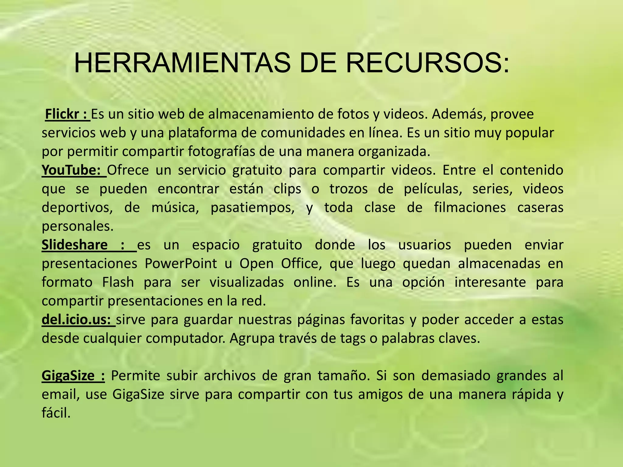 HERRAMIENTAS DE RECURSOS:
 Flickr : Es un sitio web de almacenamiento de fotos y videos. Además, provee
servicios web y una plataforma de comunidades en línea. Es un sitio muy popular
por permitir compartir fotografías de una manera organizada.
YouTube: Ofrece un servicio gratuito para compartir videos. Entre el contenido
que se pueden encontrar están clips o trozos de películas, series, videos
deportivos, de música, pasatiempos, y toda clase de filmaciones caseras
personales.
Slideshare : es un espacio gratuito donde los usuarios pueden enviar
presentaciones PowerPoint u Open Office, que luego quedan almacenadas en
formato Flash para ser visualizadas online. Es una opción interesante para
compartir presentaciones en la red.
del.icio.us: sirve para guardar nuestras páginas favoritas y poder acceder a estas
desde cualquier computador. Agrupa través de tags o palabras claves.

GigaSize : Permite subir archivos de gran tamaño. Si son demasiado grandes al
email, use GigaSize sirve para compartir con tus amigos de una manera rápida y
fácil.
 