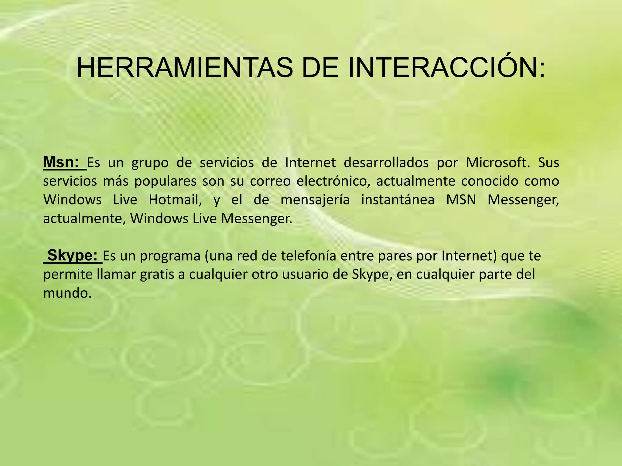 HERRAMIENTAS DE INTERACCIÓN:


Msn: Es un grupo de servicios de Internet desarrollados por Microsoft. Sus
servicios más populares son su correo electrónico, actualmente conocido como
Windows Live Hotmail, y el de mensajería instantánea MSN Messenger,
actualmente, Windows Live Messenger.

 Skype: Es un programa (una red de telefonía entre pares por Internet) que te
permite llamar gratis a cualquier otro usuario de Skype, en cualquier parte del
mundo.
 