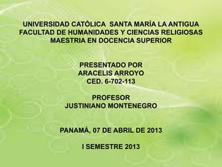 UNIVERSIDAD CATÓLICA SANTA MARÍA LA ANTIGUA
FACULTAD DE HUMANIDADES Y CIENCIAS RELIGIOSAS
       MAESTRIA EN DOCENCIA SUPERIOR


              PRESENTADO POR
              ARACELIS ARROYO
                CED. 6-702-113

                  PROFESOR
           JUSTINIANO MONTENEGRO


         PANAMÁ, 07 DE ABRIL DE 2013

               I SEMESTRE 2013
 