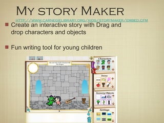 My story Maker
 http://www.carnegielibrary.org/kids/storymaker/embed.cfm
Create an interactive story with Drag and
drop characters and objects

Fun writing tool for young children
 