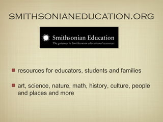 smithsonianeducation.org




 resources for educators, students and families

 art, science, nature, math, history, culture, people
 and places and more
 
