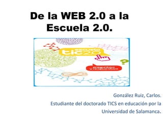 De la WEB 2.0 a la
Escuela 2.0.
González Ruiz, Carlos.
Estudiante del doctorado TICS en educación por la
Universidad de Salamanca.
 