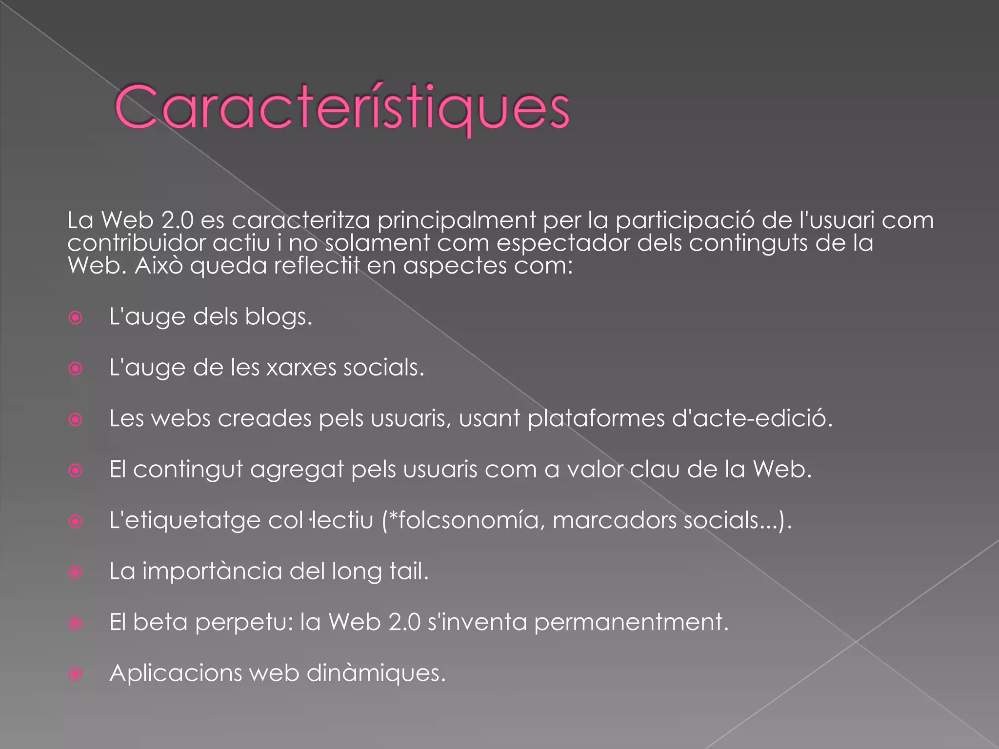 La Web 2.0 es caracteritza principalment per la participació de l'usuari com
contribuidor actiu i no solament com espectador dels continguts de la
Web. Això queda reflectit en aspectes com:


L'auge dels blogs.



L'auge de les xarxes socials.



Les webs creades pels usuaris, usant plataformes d'acte-edició.



El contingut agregat pels usuaris com a valor clau de la Web.



L'etiquetatge col·lectiu (*folcsonomía, marcadors socials...).



La importància del long tail.



El beta perpetu: la Web 2.0 s'inventa permanentment.



Aplicacions web dinàmiques.

 