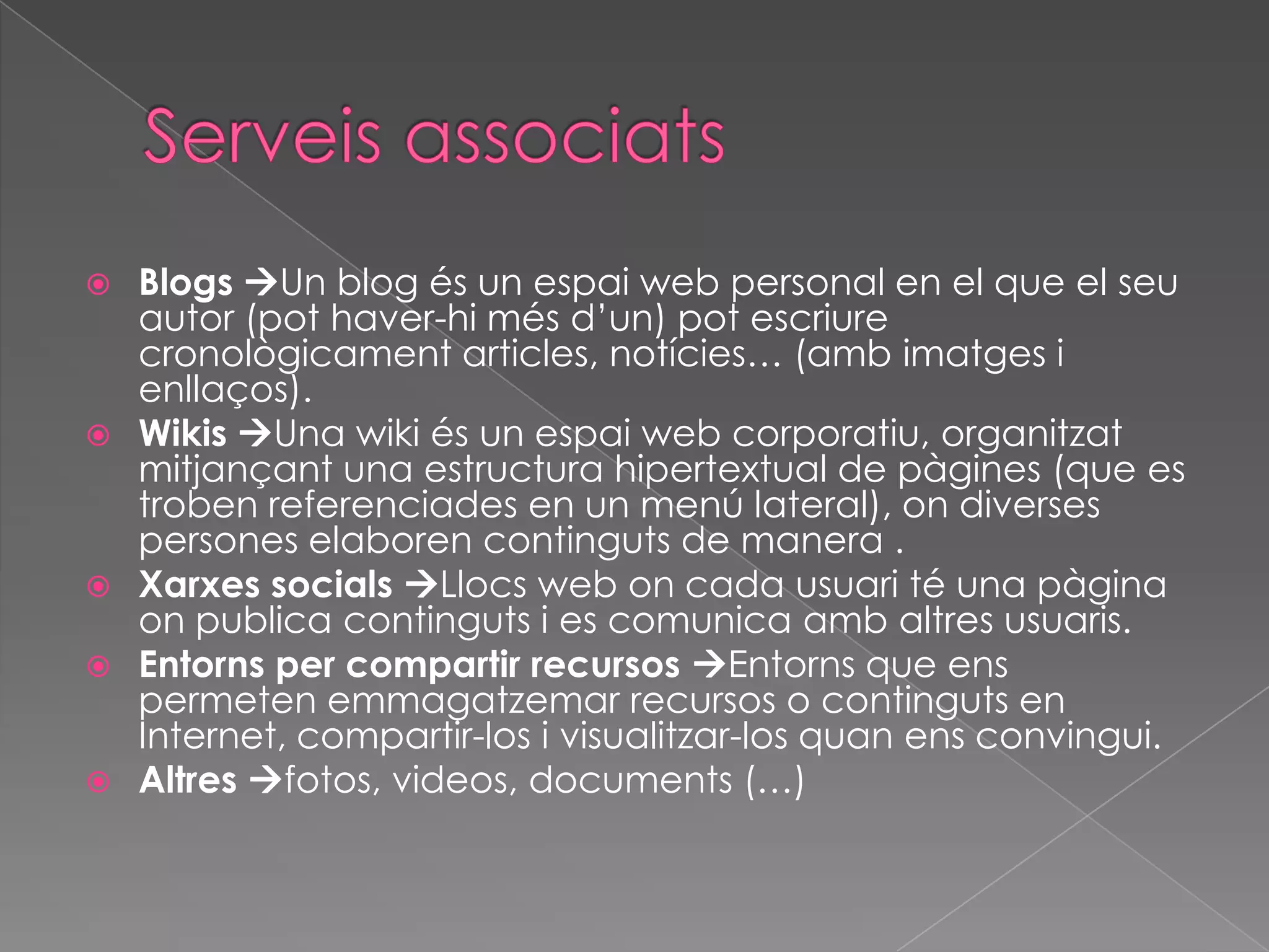 








Blogs Un blog és un espai web personal en el que el seu
autor (pot haver-hi més d’un) pot escriure
cronològicament articles, notícies… (amb imatges i
enllaços).
Wikis Una wiki és un espai web corporatiu, organitzat
mitjançant una estructura hipertextual de pàgines (que es
troben referenciades en un menú lateral), on diverses
persones elaboren continguts de manera .
Xarxes socials Llocs web on cada usuari té una pàgina
on publica continguts i es comunica amb altres usuaris.
Entorns per compartir recursos Entorns que ens
permeten emmagatzemar recursos o continguts en
Internet, compartir-los i visualitzar-los quan ens convingui.
Altres fotos, videos, documents (…)

 