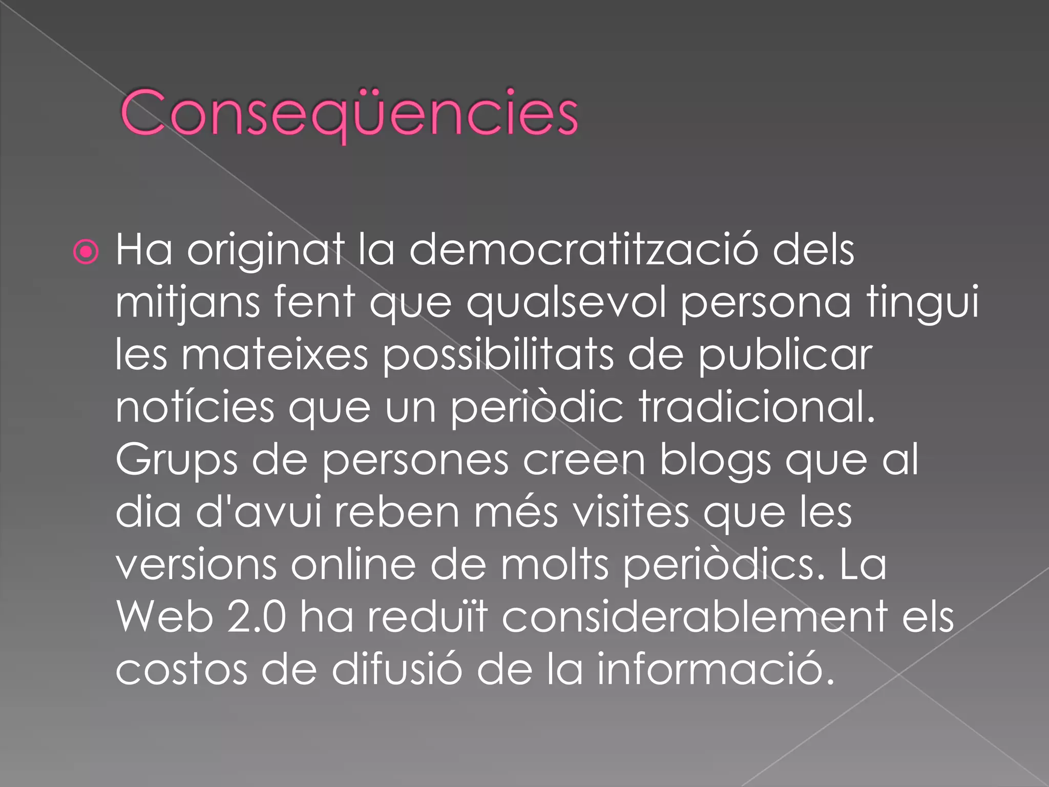 

Ha originat la democratització dels
mitjans fent que qualsevol persona tingui
les mateixes possibilitats de publicar
notícies que un periòdic tradicional.
Grups de persones creen blogs que al
dia d'avui reben més visites que les
versions online de molts periòdics. La
Web 2.0 ha reduït considerablement els
costos de difusió de la informació.

 