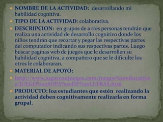  NOMBRE DE LA ACTIVIDAD: desarrollando mi







habilidad cognitiva.
TIPO DE LA ACTIVIDAD: colaborativa.
DESCRIPCION: en grupos de a tres personas tendrán que
realiza una actividad de desarrollo cognitivo donde los
niños tendrán que recortar y pegar las respectivas partes
del computador indicando sus respectivas partes. Luego
buscar paginas web de juegos que le desarrollen su
habilidad cognitiva, a compañero que se le dificulte los
otros le colaboraran.
MATERIAL DE APOYO:
http://www.jugarconjuegos.com/juegos%20educativo
s/JUEGO%20SOPA%20DE%20LETRAS.htm
PRODUCTO: loa estudiantes que estén realizando la
actividad deben cognitivamente realizarla en forma
grupal.

 