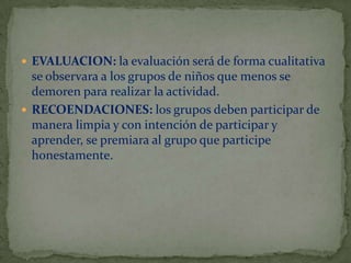  EVALUACION: la evaluación será de forma cualitativa

se observara a los grupos de niños que menos se
demoren para realizar la actividad.
 RECOENDACIONES: los grupos deben participar de
manera limpia y con intención de participar y
aprender, se premiara al grupo que participe
honestamente.

 