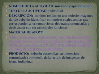  NOMBRE DE LA ACTIVIDAD: mirando y aprendiendo.
 TIPO DE LA ACTIVIDAD: Individual
 DESCRIPCION: los niños realizaran una serie de imágenes

donde deberán identificar comunicar cuales son las que
corresponden a los temas vistos, deberán pronunciarlas y
decir cuales son sus principales funciones.
 MATERIAL DE APOYO:
 https://www.google.com.co/search?q=imagenes+web&nu
m=100&newwindow=1&espv=210&es_sm=93&source=lnms
&tbm=isch&sa=X&ei=XXOSUvT2HsO2kQf5goDABQ&ved
=0CAkQ_AUoAQ&biw=1366&bih=676
 PRODUCTO: deberán desarrollar su dimensión
comunicativa por medio de la lectura de imágenes, de
forma individual.

 