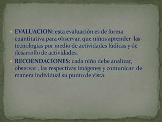  EVALUACION: esta evaluación es de forma

cuantitativa para observar, que niños aprender las
tecnologías por medio de actividades lúdicas y de
desarrollo de actividades.
 RECOENDACIONES: cada niño debe analizar,
observar , las respectivas imágenes y comunicar de
manera individual su punto de vista.

 