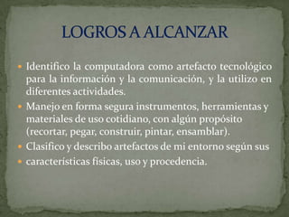  Identifico la computadora como artefacto tecnológico

para la información y la comunicación, y la utilizo en
diferentes actividades.
 Manejo en forma segura instrumentos, herramientas y
materiales de uso cotidiano, con algún propósito
(recortar, pegar, construir, pintar, ensamblar).
 Clasifico y describo artefactos de mi entorno según sus
 características físicas, uso y procedencia.

 