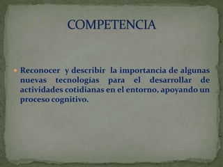  Reconocer y describir la importancia de algunas

nuevas tecnologías para el desarrollar de
actividades cotidianas en el entorno, apoyando un
proceso cognitivo.

 